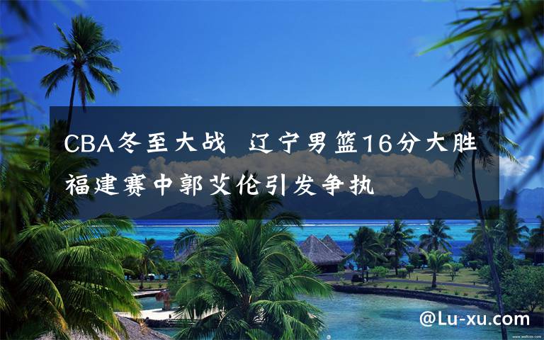 CBA冬至大战 辽宁男篮16分大胜福建赛中郭艾伦引发争执