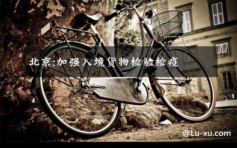 北京:加强入境货物检验检疫