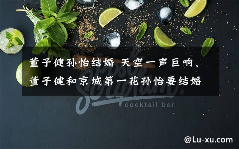 董子健孙怡结婚 天空一声巨响，董子健和京城第一花孙怡要结婚了？