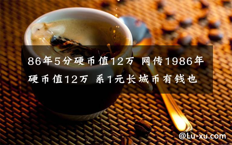 86年5分硬币值12万 网传1986年硬币值12万 系1元长城币有钱也很难买到