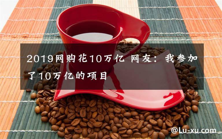 2019网购花10万亿 网友：我参加了10万亿的项目