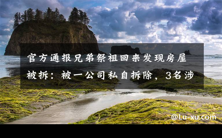 官方通报兄弟祭祖回来发现房屋被拆：被一公司私自拆除，3名涉事人员已投案 真相原来是这样！