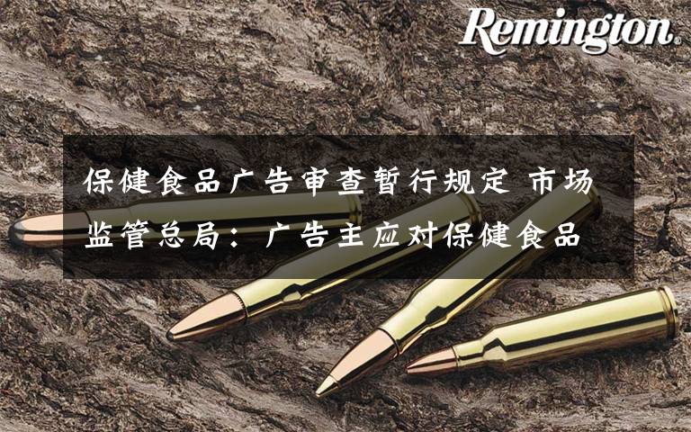 保健食品广告审查暂行规定 市场监管总局：广告主应对保健食品等广告内容真实性负责