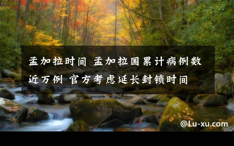 孟加拉时间 孟加拉国累计病例数近万例 官方考虑延长封锁时间