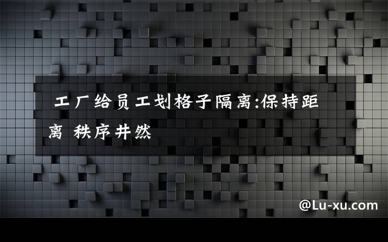  工厂给员工划格子隔离:保持距离 秩序井然