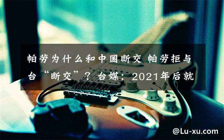 帕劳为什么和中国断交 帕劳拒与台“断交”？台媒：2021年后就不一定了