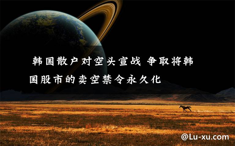  韩国散户对空头宣战 争取将韩国股市的卖空禁令永久化