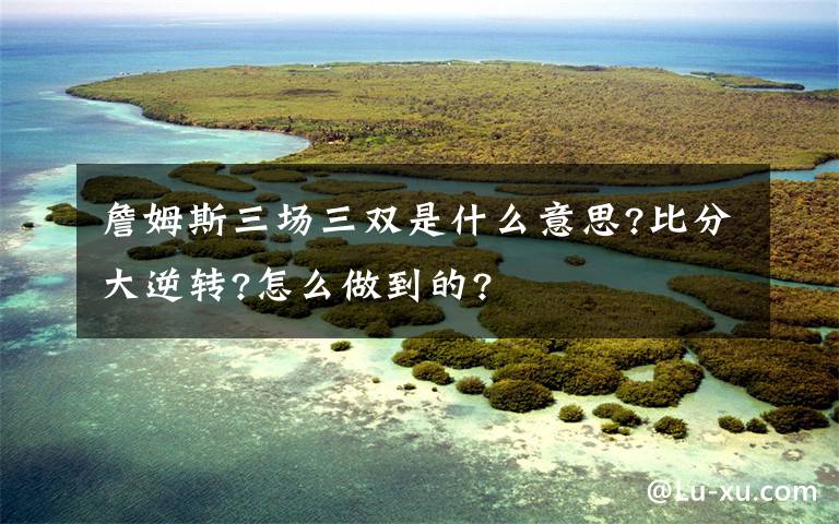 詹姆斯三场三双是什么意思?比分大逆转?怎么做到的?