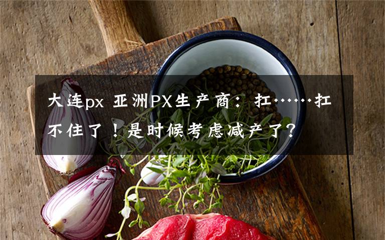 大连px 亚洲PX生产商：扛……扛不住了！是时候考虑减产了？