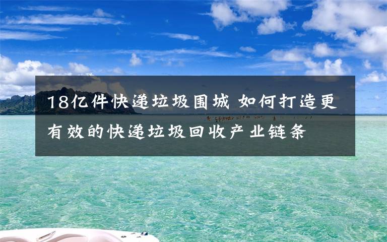 18亿件快递垃圾围城 如何打造更有效的快递垃圾回收产业链条