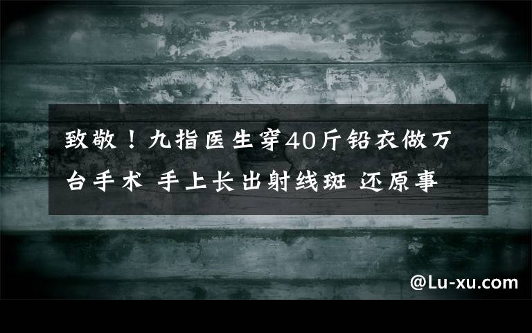 致敬！九指医生穿40斤铅衣做万台手术 手上长出射线斑 还原事发经过及背后原因！