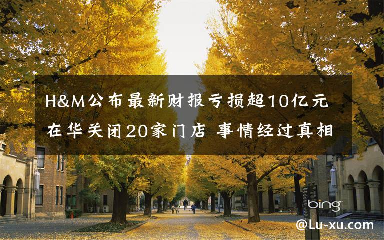 H&M公布最新财报亏损超10亿元 在华关闭20家门店 事情经过真相揭秘！
