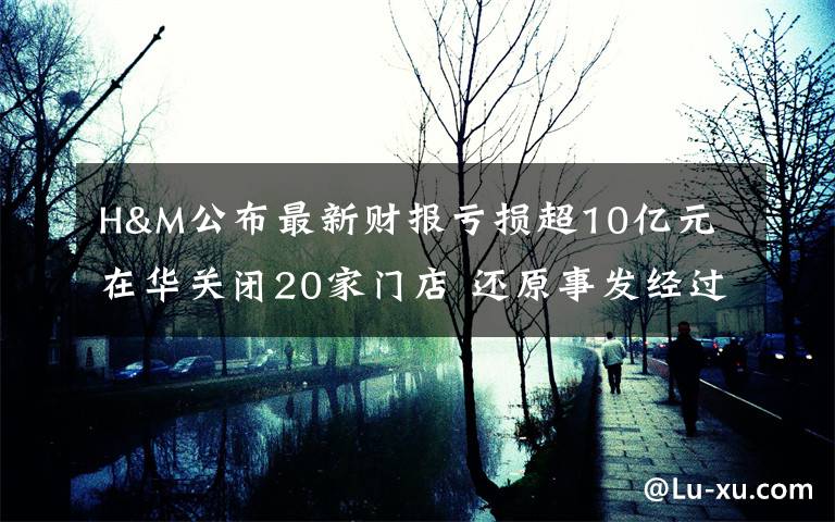 H&M公布最新财报亏损超10亿元 在华关闭20家门店 还原事发经过及背后真相！