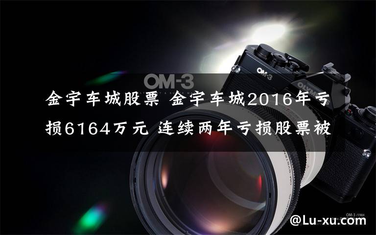 金宇车城股票 金宇车城2016年亏损6164万元 连续两年亏损股票被*ST