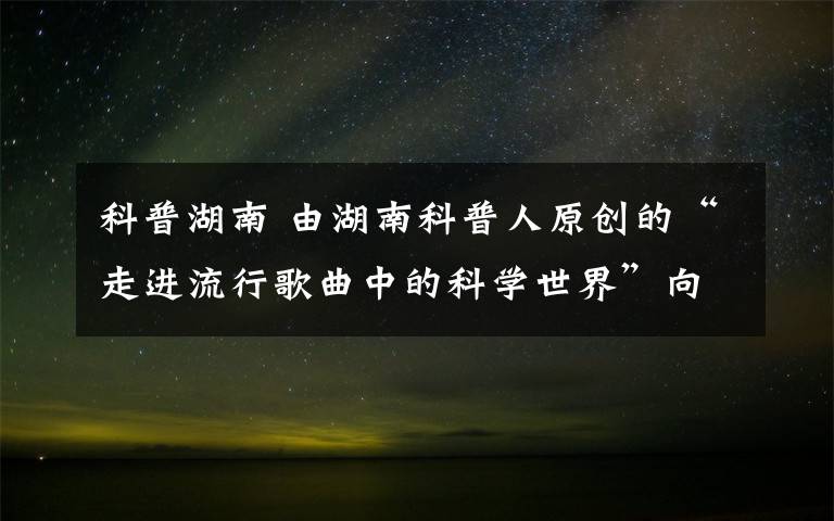 科普湖南 由湖南科普人原创的“走进流行歌曲中的科学世界”向公众推出