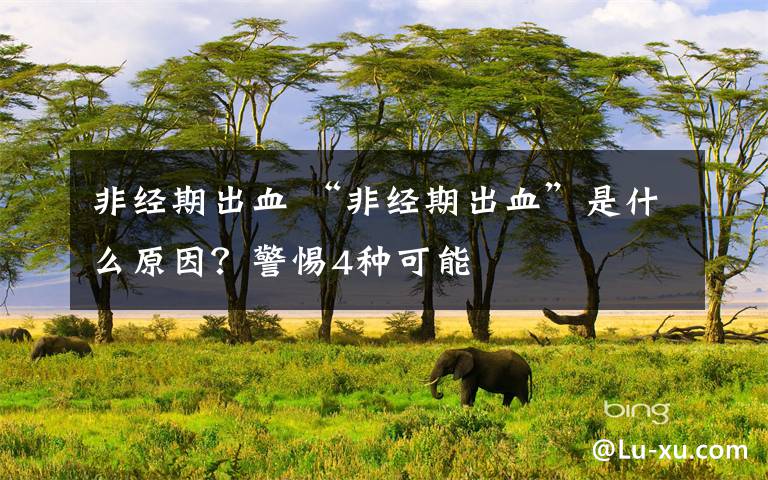 非经期出血 “非经期出血”是什么原因？警惕4种可能