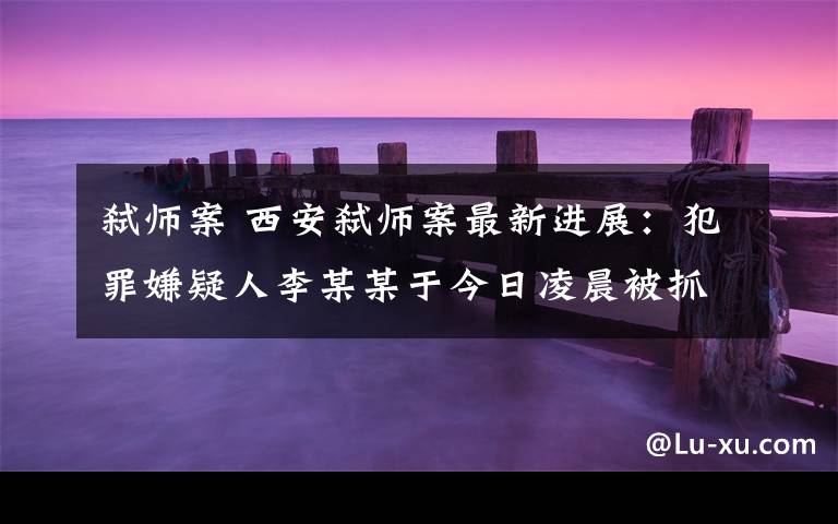 弑师案 西安弑师案最新进展：犯罪嫌疑人李某某于今日凌晨被抓