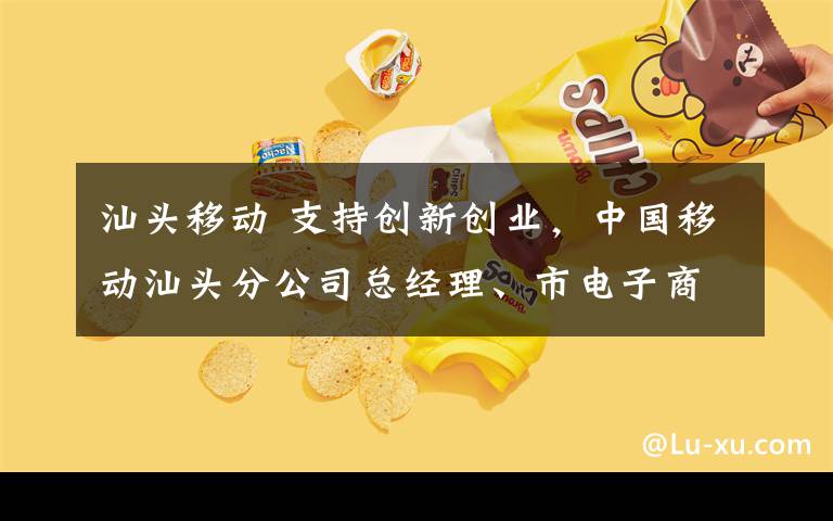 汕头移动 支持创新创业，中国移动汕头分公司总经理、市电子商务产业协会会长朱怀奇出席“创青春“汕头青年创新创业大赛启动仪式