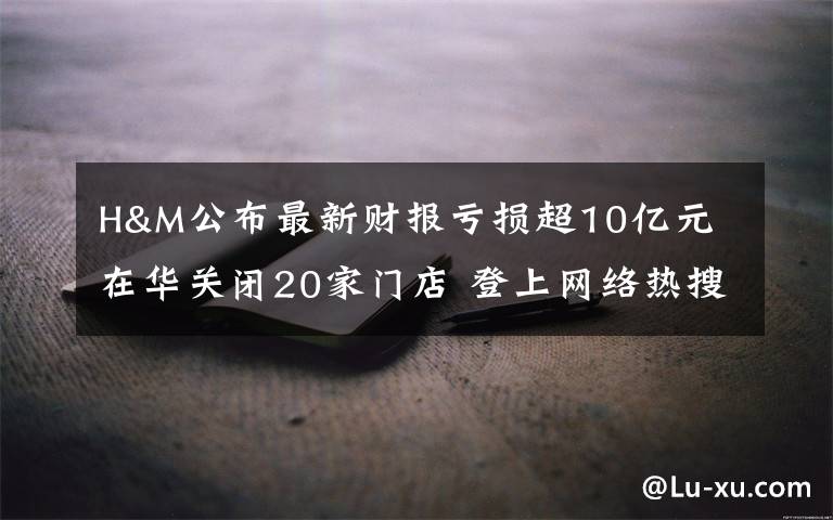 H&M公布最新财报亏损超10亿元 在华关闭20家门店 登上网络热搜了！