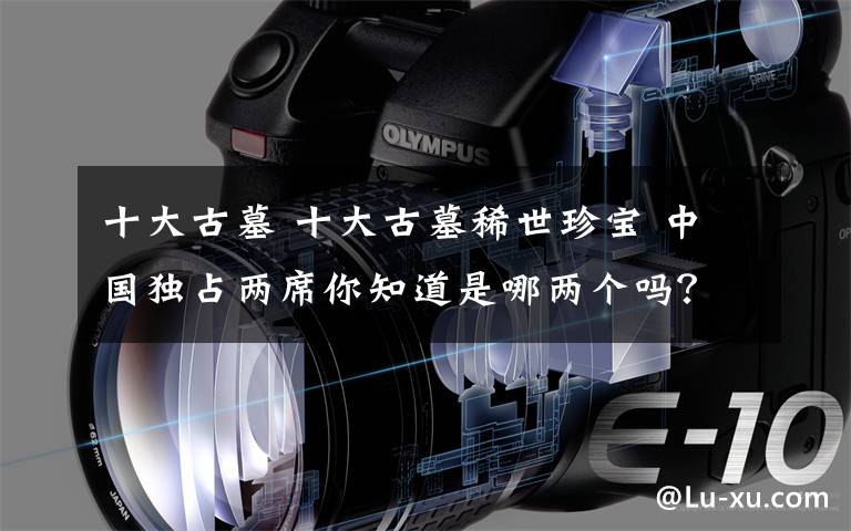 十大古墓 十大古墓稀世珍宝 中国独占两席你知道是哪两个吗？