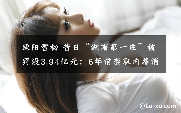 欧阳雪初 昔日“湖南第一庄”被罚没3.94亿元：6年前套取内幕消息 5个月狂赚近2亿