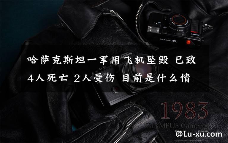 哈萨克斯坦一军用飞机坠毁 已致4人死亡 2人受伤 目前是什么情况？