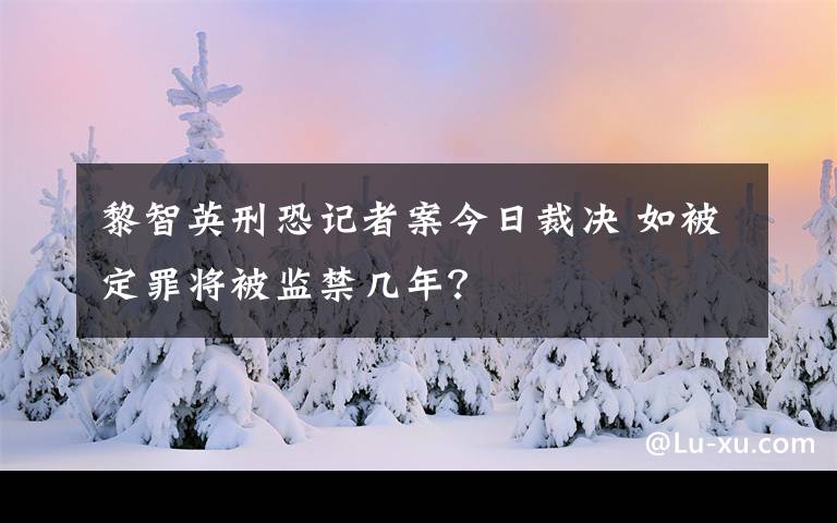 黎智英刑恐记者案今日裁决 如被定罪将被监禁几年？