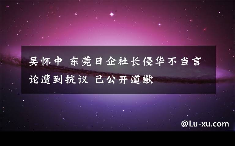 吴怀中 东莞日企社长侵华不当言论遭到抗议 已公开道歉