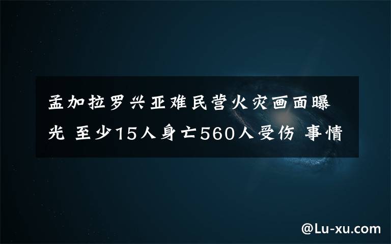 孟加拉罗兴亚难民营火灾画面曝光 至少15人身亡560人受伤 事情经过真相揭秘！