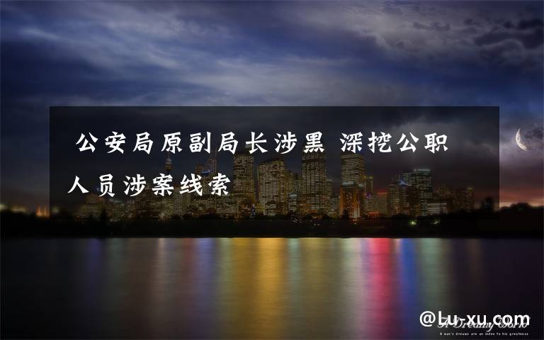 公安局原副局长涉黑 深挖公职人员涉案线索