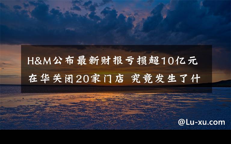 H&M公布最新财报亏损超10亿元 在华关闭20家门店 究竟发生了什么?