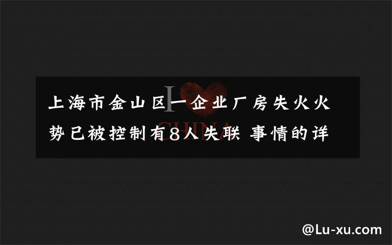 上海市金山区一企业厂房失火火势已被控制有8人失联 事情的详情始末是怎么样了！