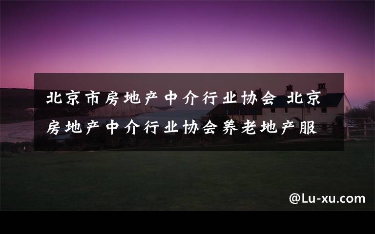 北京市房地产中介行业协会 北京房地产中介行业协会养老地产服务专委会会员招募公告