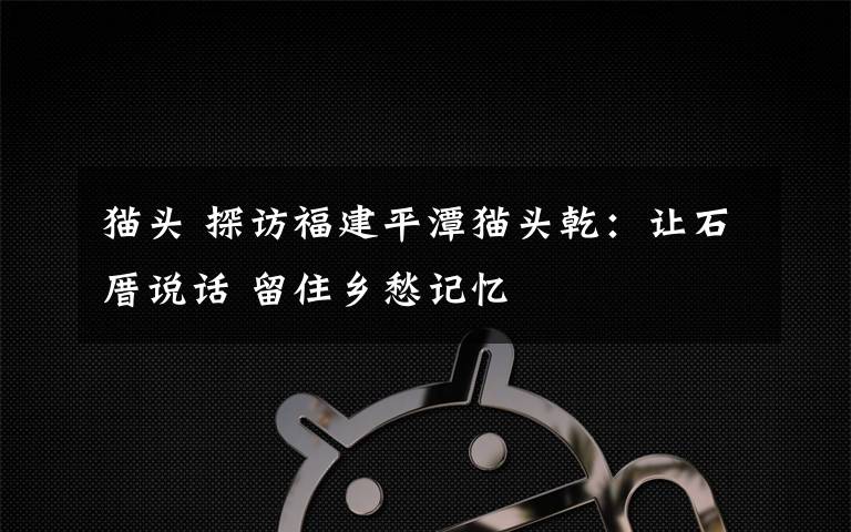 猫头 探访福建平潭猫头乾：让石厝说话 留住乡愁记忆