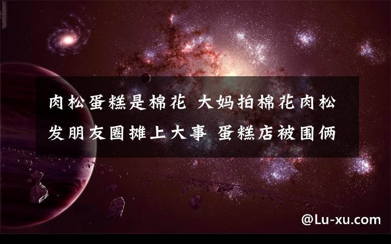 肉松蛋糕是棉花 大妈拍棉花肉松发朋友圈摊上大事 蛋糕店被围俩青岛大姨被拘!