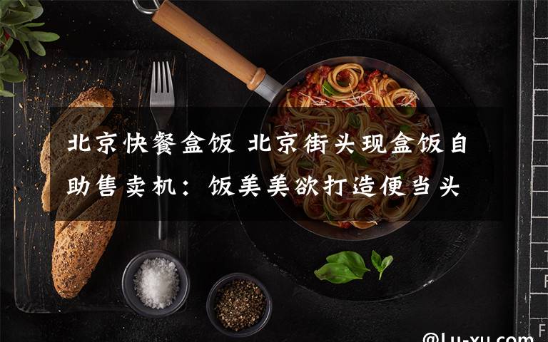 北京快餐盒饭 北京街头现盒饭自助售卖机：饭美美欲打造便当头等舱