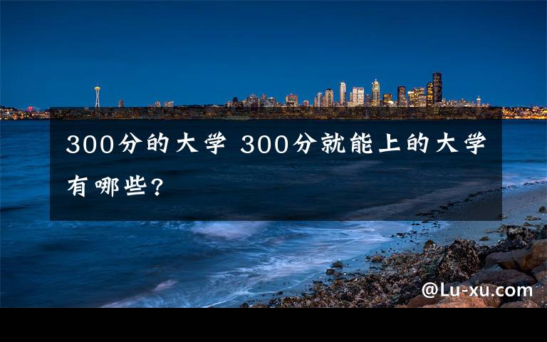 300分的大学 300分就能上的大学有哪些?