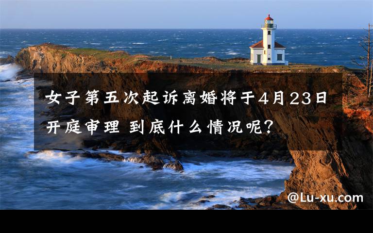 女子第五次起诉离婚将于4月23日开庭审理 到底什么情况呢？