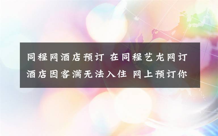 同程网酒店预订 在同程艺龙网订酒店因客满无法入住 网上预订你被坑过没？