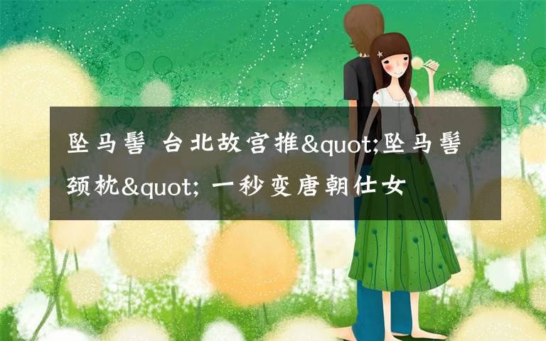 坠马髻 台北故宫推"坠马髻颈枕" 一秒变唐朝仕女