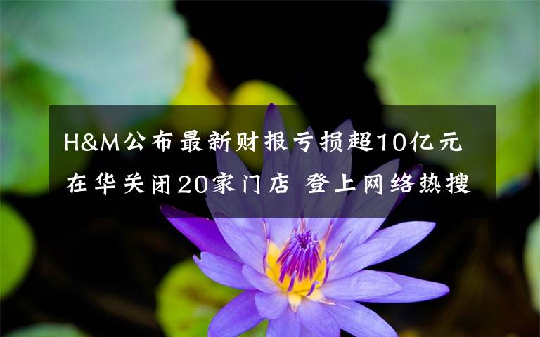 H&M公布最新财报亏损超10亿元 在华关闭20家门店 登上网络热搜了！