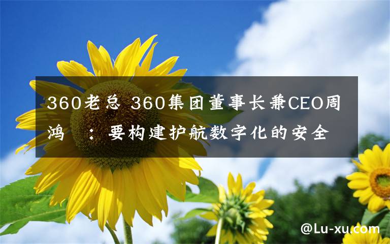 360老总 360集团董事长兼CEO周鸿祎：要构建护航数字化的安全能力