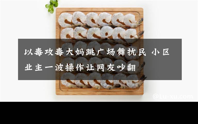 以毒攻毒大妈跳广场舞扰民 小区业主一波操作让网友吵翻