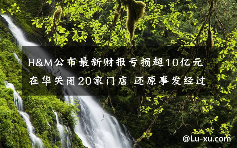 H&M公布最新财报亏损超10亿元 在华关闭20家门店 还原事发经过及背后原因！