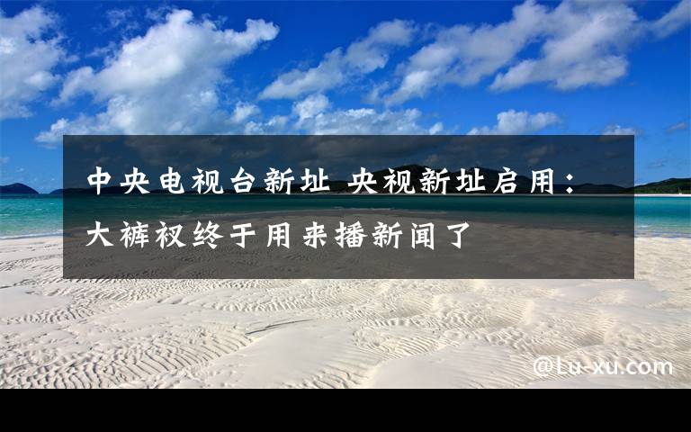 中央电视台新址 央视新址启用：大裤衩终于用来播新闻了