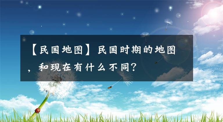 【民国地图】民国时期的地图，和现在有什么不同？