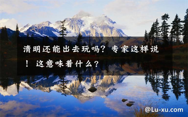 清明还能出去玩吗？专家这样说！ 这意味着什么?