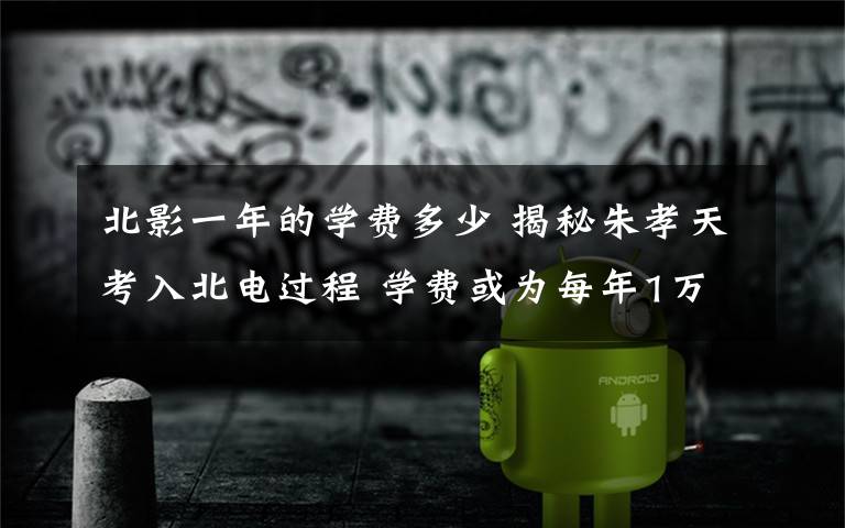 北影一年的学费多少 揭秘朱孝天考入北电过程 学费或为每年1万