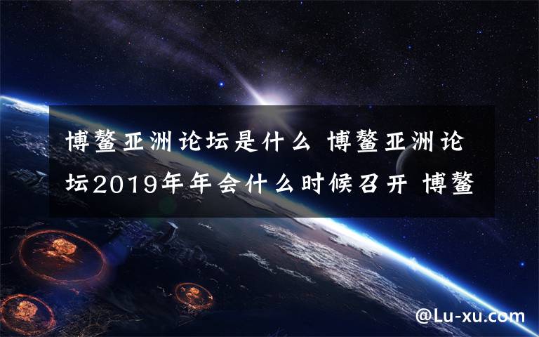 博鳌亚洲论坛是什么 博鳌亚洲论坛2019年年会什么时候召开 博鳌亚洲论坛内容一览