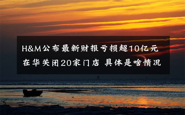 H&M公布最新财报亏损超10亿元 在华关闭20家门店 具体是啥情况?